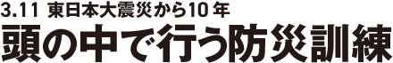 3.11 東日本大震災から10年 頭の中で行う防災訓練